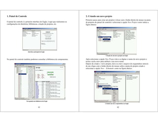 1. Painel de Controle
O painel de controle é a primeira interface do Eagle, é aqui que realizamos as
configurações de diretórios, bibliotecas, criação de projetos, etc.
No painel de controle também podemos consultar a biblioteca de componentes.
Interface principal do Eagle
Navegando nas bibliotecas do Eagle
01
2. Criando um novo projeto
Primeiro passo para criar um projeto é clicar com o botão direito do mouse na pasta
de projetos do painel de controle e selecionar a opção New Project como indica a
figura abaixo:
Após selecionar a opção New Project deve se digitar o nome do novo projeto e
teclar a tecla enter para atribuir o seu novo nome.
Depois de criado o novo projeto, deve se criar o arquivo do esquemático através
de um clique com o botão direito do mouse sobre a pasta do projeto criado e
selecionar a opção New – Schematic como na figura abaixo:
Criação de um novo projeto no Eagle
Criando um novo esquemático no Eagle
02
 