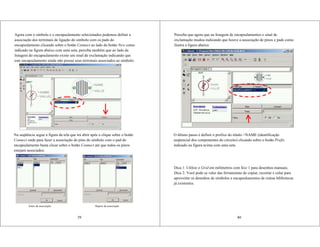 39
Agora com o símbolo e o encapsulamento selecionados podemos definir a
associação dos terminais de ligação do símbolo com os pads do
encapsulamento clicando sobre o botão Connect ao lado do botão New como
indicado na figura abaixo com uma seta, perceba também que ao lado da
listagem do encapsulamento existe um sinal de exclamação indicando que
este encapsulamento ainda não possui seus terminais associados ao símbolo:
Na seqüência segue a figura da tela que irá abrir após o clique sobre o botão
Connect onde para fazer a associação do pino do símbolo com o pad do
encapsulamento basta clicar sobre o botão Connect até que todos os pinos
estejam associados:
Antes da associação Depois da associação
40
Perceba que agora que na listagem de encapsulamentos o sinal de
exclamação mudou indicando que houve a associação de pinos e pads como
ilustra a figura abaixo:
O último passo é definir o prefixo do rótulo >NAME (identificação
seqüencial dos componentes do circuito) clicando sobre o botão Prefix
indicado na figura acima com uma seta.
Dica 1: Utilize o Grid em milímetros com Size 1 para desenhos manuais.
Dica 2: Você pode se valer das ferramentas de copiar, recortar e colar para
aproveitar os desenhos de símbolos e encapsulamentos de outras bibliotecas
já existentes.
 