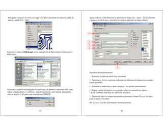 45
Para gerar o arquivo Excellon no Eagle você deve selecionar no menu do editor de
placas a opção File – Run... :
Selecione o arquivo drillcfg.upl como indicado na da figura abaixo e pressione o
botão Open:
Selecione a medida em polegadas na janela que irá aparecer e pressione OK como
indica a figura abaixo e confirme a seleção na próxima sem realizar alterações e
salve o arquivo *.drl junto com os arquivos GERBER:
Instruções de preenchimento:
1 - Preencha o nome da tarefa a ser executada.
2 - Selecione o Device conforme indicação do fabricante de placas (no exemplo
acima SM3000).
3 - Pressione o botão Rack e abra o arquivo *.drl gerado anteriormente
4 - Digite o nome do arquivo a ser gerado, utilize as extensão do arquivo
*.XXX conforme indicação do fabricante de placas.
5 - Depois de todos os campos preenchidos pressione o botão Process Job para
gerar o arquivo Excellon.
obs: os layer’s já são selecionados automaticamente.
1
2
3
5
46
Agora volte ao CAM Processor e selecione no menu File - Open - Job e selecione
o arquivo excellon.cam e preencha os campos indicados na figura abaixo:
4
 