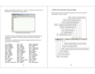 Quando você selecionar a opção New - Schematic irá aparecer a tela do editor de
Esquemáticos do Eagle igual a da figura abaixo:
A interface do editor é aparentemente simples sendo composta pelas paletas de
ferramentas de desenho e o tradicional menu dos aplicativos da plataforma
Windows®.
Para facilitar o entendimento segue abaixo um pequeno glossário de palavras
presentes nos menus do Eagle.
Add – Adicionar Grid – Grade Redraw – Redesenhar
Assign – Designar Help – Ajuda Rotate – Rotacionar
Bus - Barramento Hide – Esconder Save – Salvar
Change – Modificar Invoke - Chamar Save as – Salvar como
Close – Fechar Junction - Junção Setup – Configuração
Copy – Copiar Label - Rótulo Sheet – Folha
Cut – Recortar Library – Bibliotecas Smash – Quebrar
Delete – Apagar Mirror – Espelhar Split - Dividir
Display – Mostrar Move – Mover Switch – Alternar
Draw – Desenhar Name – Nome Tools – Ferramentas
Edit – Editar New – Novo Undo – Desfazer
Exit – Sair Options – Opções Value – Valor
Export – Exportar Paste – Colar View – Visualizar
File – Arquivo Pinswap – Inverter pinos Window – Janela
Fit – Ajustar Print – Imprimir Wire - linha
Gateswap – Inverter porta Redo – Refazer Zoom – Aproximação
Tela do Editor de Esquemáticos do Eagle
03
3. Paleta de Ferramentas Comuns do Eagle
04
Open - Abrir Arquivo
Save - Salvar Arquivo
Print - Imprimir
CAM – Exportar arquivo para formato de industrialização
Board – Gerar arquivo PCB
Sheet - Alternar folhas e ou criar nova folha
Fit – Ajustar desenho na tela
In – Ampliar desenho
Out – Diminuir desenho
Redraw – Redesenhar desenho
Select – Ampliar área selecionada do desenho
Undo – Desfazer última alteração
Redo – Refazer alteração anterior
Abaixo segue o descritivo das funções da paleta de uso comum do Editor de
Esquemáticos e Placas no Eagle:
Help – Arquivo de ajuda do Eagle
 