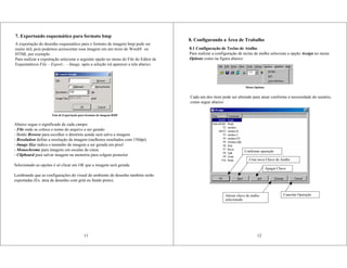 7. Exportando esquemático para formato bmp
A exportação do desenho esquemático para o formato de imagem bmp pode ser
muito útil, pois podemos acrescentar essa imagem em um texto do Word® ou
HTML por exemplo.
Para realizar a exportação selecione a seguinte opção no menu do File do Editor de
Esquemáticos File – Export... - Image, após a seleção irá aparecer a tela abaixo:
Abaixo segue o significado de cada campo:
- File onde se coloca o nome do arquivo a ser gerado
- Botão Browse para escolher o diretório aonde será salva a imagem
- Resolution define a resolução da imagem (melhores resultados com 150dpi)
- Image Size indica o tamanho da imagem a ser gerada em pixel
- Monochrome para imagens em escalas de cinza
- Clipboard para salvar imagem na memória para colgem posterior
Selecionado as opções é só clicar em OK que a imagem será gerada.
Lembrando que as configurações do visual do ambiente de desenho também serão
exportadas (Ex. área de desenho com grid ou fundo preto).
11
Tela de Exportação para formato de imagem BMP
8. Configurando a Área de Trabalho
8.1 Configuração de Teclas de Atalho
Para realizar a configuração de teclas de atalho selecione a opção Assign no menu
Options como na figura abaixo:
Cada um dos itens pode ser alterado para atuar conforme a necessidade do usuário,
como segue abaixo:
Menu Options
Confirmar operação
Criar nova Chave de Atalho
Apagar Chave
Alterar chave de atalho
selecionada
Cancelar Operação
12
 