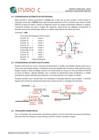 DESENHO E MODELAGEM - BASICO
Capacitação e Especialização Profissional
Elaborado por: Juan Francisco P. Reyna – e-mail: jfpreyna@terra.com.br
5.4. COORDENADAS AUTOMÁTICAS ORTOGONAIS
Este comando é usando empurrando o mouse para o lado que se quer construir a linha vertical ou
horizontal, sendo que o ORTHO deve estar acionado.(teclando em F8 ou clicando duas vezes no botão
ORTHO na barra de status). Quanto às diagonais devem ser dadas coordenadas relativas ou polares.
Lembrando também que para a criação das diagonais, estas devem ser digitadas normalmente ou
inseridas através das coordenadas relativas ou polares dependendo dos dados que tenha.
Command : LINE
From point: P1 (Qualquer Ponto)<enter>
To point: 30 → <enter >
To point:10 ↑ <enter >
To point: 10 ← <enter >
To point: 20 ↑ <enter >
To point:@-10,20 <enter >
To point:@-10,-20 <enter >
To point: 20 ↓ <enter >
To point: 10 ← <enter >
To point: 10 ↓ <enter >
To point: <enter>finalizando
5.5. COORDENADAS AUTOMÁTICAS POLARES
Quando você move seu cursor, caminhos de alinhamento e Tooltips são exibidos quando você move o
cursor perto dos ângulos polares. O Default de busca da medição está a 90 graus, pode adicionar outros
ângulos usando a caixa de diálogo (clicando com botão direito do mouse em cima do botão de POLAR
na barra de Status) - [Opção Settings]. Use o caminho de alinhamento (linha pontilhada) e o Tooltip
(indicação do ângulo referente) para desenhar a sua linha inserindo uma medida no teclado.
Podemos também usar o Osnap Polar com Interseção e Interseção Aparente, para localizar o encontro
traçado pelo caminho de alinhamento polar entre o ponto de inicio e a projeção de outra linha.
5.6. PROJEÇÕES ISOMÉTRICAS
Com a introdução das coordenadas automáticas polares, se torna muito fácil criar peças isométricas,
para isso deve-se configurar a caixa settings conforme mostra o exemplo a seguir:
 