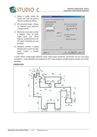DESENHO E MODELAGEM - BASICO
Capacitação e Especialização Profissional
Elaborado por: Juan Francisco P. Reyna – e-mail: jfpreyna@terra.com.br
1) Clique o botão direito do
mouse em cima da palavra
POLAR na barra de Status.
2) Em Increment angle – Clique
na “setinha” caixa selecione
o ângulo de 30º.
3) Mantenha como esta ao lado
a seleção Track all polar
angle para que todos
ângulos complementares de
30º sejam mostrados em sua
projeção.
4) Mantenha também a opção
Abolute para a partir de cada
ponto mostre o ângulo
absoluto.
A partir dessa configuração podemos traçar nossa peça isométrica, lembrando que em uma peça
isométrica – você trabalhará com ângulos de 30º e seus ângulos complementares sempre com linhas
paralelas.
EXERCICIOS
 