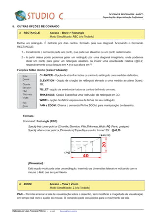 DESENHO E MODELAGEM - BASICO
Capacitação e Especialização Profissional
Elaborado por: Juan Francisco P. Reyna – e-mail: jfpreyna@terra.com.br
6. OUTRAS OPÇÕES DE COMANDO
3 RECTANGLE Acesso – Draw > Rectangle
Modo Simplificado: REC (via Teclado)
Define um retângulo. É definido por dois cantos, formado pela sua diagonal. Acionando o Comando
RECTANGLE:
1 – Inicialmente o comando pede um ponto, que pode ser aleatório ou um ponto determinado.
2 – A partir desse ponto podemos gerar um retângulo por uma diagonal imaginária, onde podemos
clicar um ponto para gerar um retângulo aleatório ou inserir uma coordenada relativa (@X,Y)
respectivamente a sua largura em X e a sua altura em Y.
Funções Botão direito (Caixa Flutuante):
CHAMFER –Opção de chanfrar todos os canto do retângulo com medidas definidas;
ELEVATION - Opção de criação de retângulo elevado a uma medida ao plano 0(zero)
3D;
FILLET- opção de arredondar todos os cantos definindo um raio;
THIKENESS- Opção Específica uma “extrusão” do retângulo em 3D;
WIDTH- opção de definir espessuras de linhas de seu retângulo;
PAN e ZOOM: Chama o comando PAN e ZOOM, para manipulação do desenho.
Formato:
Command: Rectangle (REC)
Specify first corner point or (Chamfer, Elevetion, Fillet,Thikeness,Width: PQ (Ponto qualquer)
Specify other corner point or [Dimensions]:Especifique o outro “corner” EX. @40,20
[Dimension] :
Está opção você pode criar um retângulo, inserindo as dimensões laterais e indicando com o
mouse o lado que se quer fixa-lo.
4 ZOOM Acesso – View > Zoom
Modo Simplificado: Z (via Teclado)
PAN – Permite arrastar a tela de visualização sobre o desenho, sem modificar a magnitude de visualização
em tempo real com o auxilio do mouse. O comando pede dois pontos para o movimento da tela.
 