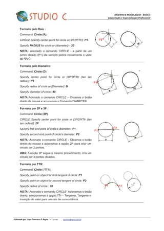 DESENHO E MODELAGEM - BASICO
Capacitação e Especialização Profissional
Elaborado por: Juan Francisco P. Reyna – e-mail: jfpreyna@terra.com.br
Formato pelo Raio :
Command: Circle (R)
CIRCLE Specify center point for circle or(3P/2P/Ttr): P1
Specify RADIUS for circle or (diameter)>: 20
NOTA: Acionado o comando CIRCLE - a partir de um
ponto clicado (P1) ele sempre pedirá inicialmente o valor
do RAIO.
Formato pelo Diametro:
Command: Circle (D)
Specify center point for circle or [3P/2P/Ttr (tan tan
radius)]: P1
Specify radius of circle or [Diameter]: D
Specify diameter of circle: 40
NOTA:Acionado o comando CIRCLE – Clicamos o botão
direito do mouse e acionamos o Comando DIAMETER.
Formato por 2P e 3P:
Command: Circle (2P)
CIRCLE Specify center point for circle or [3P/2P/Ttr (tan
tan radius)]: 2P
Specify first end point of circle's diameter:: P1
Specify second end point of circle's diameter: P2
NOTA: Acionado o comando CIRCLE – Clicamos o botão
direito do mouse e acionamos a opção 2P, para criar um
circulo por 2 pontos.
OBS: A opção 3P segue o mesmo procedimento, cria um
circulo por 3 pontos clicados.
Formato por TTR:
Command: Circle ( TTR )
Specify point on object for first tangent of circle: P1
Specify point on object for second tangent of circle: P2
Specify radius of circle : 30
NOTA: Acionado o comando CIRCLE- Acionamos o botão
direito, selecionamos a opção TTr – Tangente, Tangente e
inserção do valor para um raio de concordância.
 