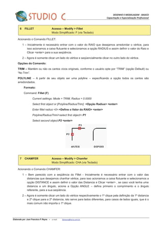 DESENHO E MODELAGEM - BASICO
Capacitação e Especialização Profissional
Elaborado por: Juan Francisco P. Reyna – e-mail: jfpreyna@terra.com.br
6 FILLET Acesso – Modify > Fillet
Modo Simplificado: F (via Teclado)
Acionando o Comando FILLET:
1 – Inicialmente é necessário entrar com o valor do RAIO que desejamos arredondar o vértice, para
isso acionamos a caixa flutuante e selecionamos a opção RADIUS e assim definir o valor do Raio e
Clicar <enter> para a sua seqüência.
2 – Agora é somente clicar um lado do vértice e seqüencialmente clicar no outro lado do vértice.
Opções do Comando:
TRIM – Mantèm ou não os cantos vivos originais, conforme o usuário opte por “TRIM” (opção Default) ou
“No Trim”.
POLYLINE – A partir de seu objeto ser uma polyline – especificando a opção todos os cantos são
arredondados.
Formato:
Command: Fillet (F)
Current settings: Mode = TRIM, Radius = 0.0000
Select first object or [Polyline/Radius/Trim]: <Opção Radius> <enter>
Enter fillet radius <0>:<Define o Valor do RAIO> <enter>
Polyline/Radius/Trim/<select first object>:P1
Select second object:P2 <enter>
7 CHAMFER Acesso – Modify > Chamfer
Modo Simplificado: CHA (via Teclado)
Acionando o Comando CHAMFER:
1 – Bem parecido com a seqüência do Fillet - Inicialmente é necessário entrar com o valor das
distancias que desejamos chanfrar vértice, para isso acionamos a caixa flutuante e selecionamos a
opção DISTANCE e assim definir o valor das Distancia e Clicar <enter> , se caso você tenha uma
distancia e um ângulo, acione a Opção ANGLE – defina primeiro o comprimento e o ângulo
referente, para a sua seqüência.
2 – Agora é somente clicar um lado do vértice respectivamente o 1º clique pela definição da 1º distancia
e 2º clique para a 2º distancia, isto serve para lados diferentes, para casos de lados iguais, que é o
mais comum não importa o 1º clique.
 