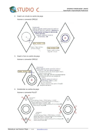 DESENHO E MODELAGEM - BASICO
Capacitação e Especialização Profissional
Elaborado por: Juan Francisco P. Reyna – e-mail: jfpreyna@terra.com.br
2. Inserir um círculo no centro da peça
Acionar o comando CIRCLE
3. Inserir o furo no centro da peça
Acionar o comando CIRCLE
4. Arredondar os cantos da peça
Acionar o comando FILLET
 