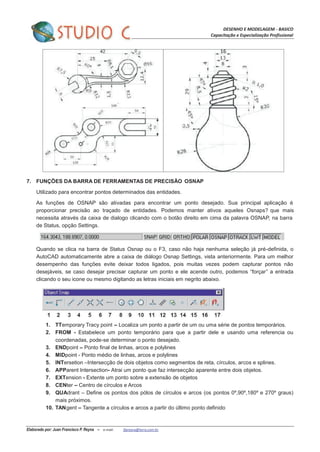 DESENHO E MODELAGEM - BASICO
Capacitação e Especialização Profissional
Elaborado por: Juan Francisco P. Reyna – e-mail: jfpreyna@terra.com.br
7. FUNÇÕES DA BARRA DE FERRAMENTAS DE PRECISÃO OSNAP
Utilizado para encontrar pontos determinados das entidades.
As funções de OSNAP são ativadas para encontrar um ponto desejado. Sua principal aplicação é
proporcionar precisão ao traçado de entidades. Podemos manter ativos aqueles Osnaps? que mais
necessita através da caixa de dialogo clicando com o botão direito em cima da palavra OSNAP, na barra
de Status, opção Settings.
Quando se clica na barra de Status Osnap ou o F3, caso não haja nenhuma seleção já pré-definida, o
AutoCAD automaticamente abre a caixa de diálogo Osnap Settings, vista anteriormente. Para um melhor
desempenho das funções evite deixar todos ligados, pois muitas vezes podem capturar pontos não
desejáveis, se caso desejar precisar capturar um ponto e ele acende outro, podemos “forçar” a entrada
clicando o seu icone ou mesmo digitando as letras iniciais em negrito abaixo.
1. TTemporary Tracy point – Localiza um ponto a partir de um ou uma série de pontos temporários.
2. FROM - Estabelece um ponto temporário para que a partir dele e usando uma referencia ou
coordenadas, pode-se determinar o ponto desejado.
3. ENDpoint – Ponto final de linhas, arcos e polylines
4. MIDpoint - Ponto médio de linhas, arcos e polylines
5. INTersetion –Intersecção de dois objetos como segmentos de reta, círculos, arcos e splines.
6. APParent Intersection- Atrai um ponto que faz intersecção aparente entre dois objetos.
7. EXTension - Extente um ponto sobre a extensão de objetos
8. CENter – Centro de círculos e Arcos
9. QUAdrant – Define os pontos dos pólos de círculos e arcos (os pontos 0º,90º,180º e 270º graus)
mais próximos.
10. TANgent – Tangente a círculos e arcos a partir do último ponto definido
 