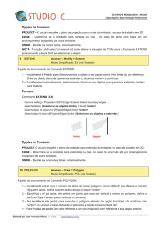 DESENHO E MODELAGEM - BASICO
Capacitação e Especialização Profissional
Elaborado por: Juan Francisco P. Reyna – e-mail: jfpreyna@terra.com.br
Opções do Comando:
PROJECT – O usuário escolhe o plano de projeção para o corte da entidade, no caso de trabalho em 3D.
EDGE – Determina se a entidade será cortada ou não , no caso de corte com base em um
prolongamento imaginário de outra entidade.
UNDO – Desfaz os cortes feitos, individualmente.
NOTA: A opção (shift-select to extend or) pode alterar a situação de TRIM para o Comando EXTEND
pressionando a tecla Shift ao selecionar o objeto.
9 EXTEND Acesso – Modify > Extend
Modo Simplificado: EX (via Teclado)
A partir do acionamento do Comando EXTEND:
1 – Inicialmente é Pedido para Selecionarmos o objeto a ser usado como linha limite ou de referência
(linha ou objeto até onde queremos estender ), clicamos <enter> a continuar.
2 – Escolhendo nossa referencia, selecionamos clicamos nos objetos que queremos estender <enter>
para finalizar..
Formato:
Command: EXTEND (EX)
Current settings: Projection=UCS Edge=Extend Select boundary edges ...
Select objects: (Selecione os objetos limite) 1 found <enter>
Select object to extend or [Project/Edge/Undo]: <enter>
Select objects extend/Project/Edge/Undo/: (Selecione os objetos a estender).
Opções do Comando:
PROJECT-O usuário escolhe o plano de projeção para extensão da entidade, no caso de trabalho em 3D.
EDGE – Determina se a entidade será estendida ou não, no caso de extensão até um prolongamento
imaginário de outra entidade.
UNDO – Desfaz as extensões feitas, individualmente.
10 POLYGON Acesso – Draw > Polygon
Modo Simplificado: POL (via Teclado)
A partir do acionamento do Comando POLYGON:
1 – Inicialmente entrar com o número de lados do nosso polígono, como “default” ele oferece o número
[4] quatro lados, defina quantos lados deseja e clique <enter>
2 – Escolhido o nº de lados, ele pedirá um ponto que será por default o centro do polígono, defina o
ponto e clique <enter> para continuar o comando.
3 – Na seqüência ele pedirá para executar o polígono através da opção Inscribed <I> confirme com
<enter>, ou acione a caixa flutuante e selecione a opção Circunscribed <C>.
4 – Para finalizar ele pedirá um valor referente a um raio imaginário com referencia a sua opção anterior.
 