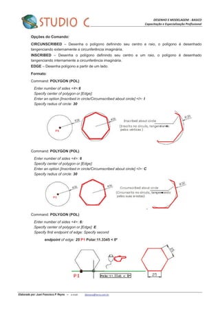 DESENHO E MODELAGEM - BASICO
Capacitação e Especialização Profissional
Elaborado por: Juan Francisco P. Reyna – e-mail: jfpreyna@terra.com.br
Opções do Comando:
CIRCUNSCRIBED – Desenha o polígono definindo seu centro e raio, o polígono é desenhado
tangenciando externamente a circunferência imaginária.
INSCRIBED – Desenha o polígono definindo seu centro e um raio, o polígono é desenhado
tangenciando internamente a circunferência imaginária.
EDGE – Desenha polígono a partir de um lado.
Formato:
Command: POLYGON (POL)
Enter number of sides <4>:6
Specify center of polygon or [Edge]:
Enter an option [Inscribed in circle/Circumscribed about circle] <I>: I
Specify radius of circle: 30
Command: POLYGON (POL)
Enter number of sides <4>: 6
Specify center of polygon or [Edge]:
Enter an option [Inscribed in circle/Circumscribed about circle] <I>: C
Specify radius of circle: 30
Command: POLYGON (POL)
Enter number of sides <4>: 6:
Specify center of polygon or [Edge]: E
Specify first endpoint of edge: Specify second
endpoint of edge: 25 P1 Polar:11.3345 < 0º
 