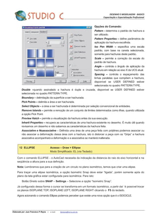 DESENHO E MODELAGEM - BASICO
Capacitação e Especialização Profissional
Elaborado por: Juan Francisco P. Reyna – e-mail: jfpreyna@terra.com.br
Opções do Comando:
Pattern - determina o padrão de hachura a
ser utilizado.
Pattern Properties – define parâmetros de
aplicação da hachura escolhida.
Iso Pen Width – especifica uma escala
padrão, com base na caneta selecionada,
somente para hachuras deste padrão.
Scale – permite a correção da escala do
padrão de hachura.
Angle – controla o ângulo de aplicação da
hachura em relação ao eixo X da UCS atual.
Spacing – controla o espaçamento das
linhas paralelas que compõem a hachura,
disponível se USER DEFINED estiver
selecionada no quadro PATTERN TYPE.
Double –quando assinalado a hachura é dupla e cruzada, disponível se USER DEFINED estiver
selecionada no quadro PATTERN TYPE.
Boundary – delimitação da superfície a ser hachurada.
Pick Points – delimita a área a ser hachurada.
Select Objects – a área a ser hachurada é determinada por seleção convencional de entidades.
Remove Islands – permite a remoção de um conjunto de limites determinados como ilhas, quando utilizada
a opção Pick Point.
Preview Hatch – permite a visualização da hachura antes da sua execução.
Inherit Properties – recupera as características de uma hachura existente no desenho. É muito útil quando
revisamos um desenho e não sabemos as características da hachura feita.
Associative e Noassociative – Definida uma área de uma peça feita com polylines podemos associar ou
não associar a deformação dessa área com a hachura, isto è distorcer a peça com os “Grips” a hachura
associativa acompanhará a deformação e a associativa se manterá inalterada.
12 ELLIPSE Acesso – Draw > Ellipse
Modo Simplificado: EL (via Teclado)
Com o comando ELLIPSE - o AutoCad necessita da indicação da distancia do raio do eixo horizontal e na
seqüência a altura para a sua definição.
Nota: Lembramos que para a criação de um circulo no plano isométrico, temos que criar uma elipse.
Para traçar uma elipse isomètrica, a opção Isometric Snap deve estar “ligada”, porèm somente após do
plano da tela gráfica estar configurada para isométrica. Para isto:
Botão Direito sobre SNAP – Settings – Selecione a opção “Isometric Snap”.
Já configurado dessa forma o cursor se transforma em um formato isométrico, a partir daí ´é possível trocar
os planos ISOPLANE TOP, ISOPLANE LEFT, ISOPLANE RIGHT clicando o F5 do teclado.
Agora acionando o comando Ellipse podemos perceber que existe uma nova opção que é o ISOCICLE.
 