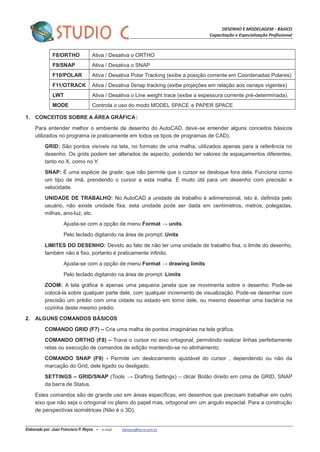 DESENHO E MODELAGEM - BASICO
Capacitação e Especialização Profissional
Elaborado por: Juan Francisco P. Reyna – e-mail: jfpreyna@terra.com.br
F8/ORTHO Ativa / Desativa o ORTHO
F9/SNAP Ativa / Desativa o SNAP
F10/POLAR Ativa / Desativa Polar Tracking (exibe a posição corrente em Coordenadas Polares)
F11/OTRACK Ativa / Desativa 0snap tracking (exibe projeções em relação aos osnaps vigentes)
LWT Ativa / Desativa o Line weight trace (exibe a espessura corrente pré-determinada).
MODE Controla o uso do modo MODEL SPACE e PAPER SPACE
1. CONCEITOS SOBRE A ÁREA GRÁFICA:
Para entender melhor o ambiente de desenho do AutoCAD, deve-se entender alguns conceitos básicos
utilizados no programa (e praticamente em todos os tipos de programas de CAD).
GRID: São pontos visíveis na tela, no formato de uma malha, utilizados apenas para a referência no
desenho. Os grids podem ser alterados de aspecto, podendo ter valores de espaçamentos diferentes,
tanto no X, como no Y.
SNAP: É uma espécie de grade, que não permite que o cursor se desloque fora dela. Funciona como
um tipo de imã, prendendo o cursor a esta malha. É muito útil para um desenho com precisão e
velocidade.
UNIDADE DE TRABALHO: No AutoCAD a unidade de trabalho é adimensional, isto é, definida pelo
usuário, não existe unidade fixa, esta unidade pode ser dada em centímetros, metros, polegadas,
milhas, ano-luz, etc.
Ajusta-se com a opção de menu Format → units.
Pelo teclado digitando na área de prompt: Units
LIMITES DO DESENHO: Devido ao fato de não ter uma unidade de trabalho fixa, o limite do desenho,
também não é fixo, portanto é praticamente infinito.
Ajusta-se com a opção de menu Format → drawing limits
Pelo teclado digitando na área de prompt: Limits
ZOOM: A tela gráfica é apenas uma pequena janela que se movimenta sobre o desenho. Pode-se
colocá-la sobre qualquer parte dele, com qualquer incremento de visualização. Pode-se desenhar com
precisão um prédio com uma cidade ou estado em torno dele, ou mesmo desenhar uma bactéria na
cozinha deste mesmo prédio.
2. ALGUNS COMANDOS BÁSICOS
COMANDO GRID (F7) – Cria uma malha de pontos imaginárias na tela gráfica.
COMANDO ORTHO (F8) – Trava o cursor no eixo ortogonal, permitindo realizar linhas perfeitamente
retas ou execução de comandos de edição mantendo-se no alinhamento.
COMANDO SNAP (F9) - Permite um deslocamento ajustável do cursor , dependendo ou não da
marcação do Grid, dele ligado ou desligado.
SETTINGS – GRID/SNAP (Tools → Drafting Settings) – clicar Botão direito em cima de GRID, SNAP
da barra de Status.
Estes comandos são de grande uso em áreas específicas, em desenhos que precisam trabalhar em outro
eixo que não seja o ortogonal no plano do papel mas, ortogonal em um angulo especial. Para a construção
de perspectivas isométricas (Não é o 3D).
 