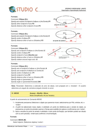 DESENHO E MODELAGEM - BASICO
Capacitação e Especialização Profissional
Elaborado por: Juan Francisco P. Reyna – e-mail: jfpreyna@terra.com.br
Formato:
Command: Ellipse (EL)
Specify axis enpoint of endpoint of ellipse or (Arc/Center):P1
Specify other endpoint of axis:P2
Specify distance other endpoint of axis:P3
Formato:
Command: Ellipse (EL)
Specify axis enpoint of endpoint of ellipse or (Arc/Center):C
Specify center of ellipse:P1
Specify distance other of axis or (Rotation):P3
Formato:
Command: Ellipse (EL)
Specify axis endpoint of ellipse or (Arc/Center):C
Specify center of ellipse:P1
Specify endpoint of axis:25(ortho on)
Specify distance other of axis or (Rotation):R
Specify rotation around major axis: 60
Formato:
Command: Ellipse (EL)
Specify axis of endpoint of ellipse or (Arc/Center):A
Specify axis endpoint of elliptical or( Center):C
Specify center of elliptical arc :P1
Specify endpoint of axis:P2
Specify distance other of axis or (Rotation):P3
Specify angle or (parameter):30
Specify angle or (parameter/included):240
Nota: Parameter- Determina a extensão do arco da elipse, com projeção em x. Included - O usuário
determina um angulo de varredura (angulo incluído no arco)
13 MOVE Acesso – Modify > Move
Modo Simplificado: M (via Teclado)
A partir do acionamento do Comando MOVE:
1 – Inicialmente precisamos Selecionar o objeto que queremos mover, selecionamos por Pick, window, etc. e
<enter>
2 – A partir de selecionado nosso objeto, é solicitado um ponto de referência para o arrasto do objeto, se
precisamos um ponto de precisão usamos o Osnap para exatidão de captura e confirmamos com <enter>
3 – Após a escolha do ponto do arrasto é solicitado o outro ponto de fixação, que também poderá ser clicado
com ou sem precisão, <enter>para confirmar a movimentação.
Formato
Command: MOVE (M)
Select objects: (Selecione objetos) <enter>
 