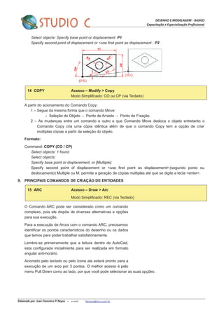 DESENHO E MODELAGEM - BASICO
Capacitação e Especialização Profissional
Elaborado por: Juan Francisco P. Reyna – e-mail: jfpreyna@terra.com.br
Select objects: Specify base point or displacement: P1
Specify second point of displacement or <use first point as displacement : P2
14 COPY Acesso – Modify > Copy
Modo Simplificado: CO ou CP (via Teclado)
A partir do acionamento do Comando Copy:
1 – Segue da mesma forma que o comando Move:
Seleção do Objeto Ponto de Arrasto Ponto de Fixação.
2 – As mudanças entre um comando e outro e que Comando Move desloca o objeto entretanto o
Comando Copy cria uma cópia idêntica além de que o comando Copy tem a opção de criar
múltiplas cópias a partir da seleção do objeto.
Formato:
Command: COPY (CO / CP)
Select objects: 1 found
Select objects:
Specify base point or displacement, or [Multiple]:
Specify second point of displacement or <use first point as displacement>:(segundo ponto ou
deslocamento) Multiple ou M: permite a geração de cópias múltiplas até que se digite a tecla <enter>.
9. PRINCIPAIS COMANDOS DE CRIAÇÃO DE ENTIDADES
15 ARC Acesso – Draw > Arc
Modo Simplificado: REC (via Teclado)
O Comando ARC pode ser considerado como um comando
complexo, pois ele dispõe de diversas alternativas e opções
para sua execução.
Para a execução de Arcos com o comando ARC, precisamos
identificar os pontos característicos do desenho ou os dados
que temos para poder trabalhar satisfatoriamente.
Lembre-se primeiramente que a leitura dentro do AutoCad,
esta configurada inicialmente para ser realizada em formato
angular anti-horário.
Acionado pelo teclado ou pelo ícone ele estará pronto para a
execução de um arco por 3 pontos. O melhor acesso é pelo
menu Pull Down como ao lado, por que você pode selecionar as suas opções:
 