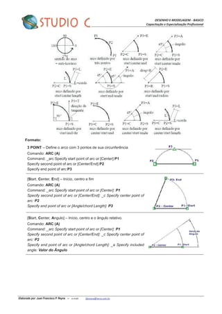 DESENHO E MODELAGEM - BASICO
Capacitação e Especialização Profissional
Elaborado por: Juan Francisco P. Reyna – e-mail: jfpreyna@terra.com.br
Formato:
3 POINT – Define o arco com 3 pontos de sua circunferência
Comando: ARC (A)
Command: _arc Specify start point of arc or [Center]:P1
Specify second point of arc or [Center/End]:P2
Specify end point of arc:P3
[Start, Center, End] – Início, centro e fim
Comando: ARC (A)
Command: _arc Specify start point of arc or [Center]: P1
Specify second point of arc or [Center/End]: _c Specify center point of
arc: P2
Specify end point of arc or [Angle/chord Length]: P3
[Start, Center, Angulo] – Início, centro e o ângulo relativo.
Comando: ARC (A)
Command: _arc Specify start point of arc or [Center]: P1
Specify second point of arc or [Center/End]: _c Specify center point of
arc: P2
Specify end point of arc or [Angle/chord Length]: _a Specify included
angle: Valor do Ângulo
 