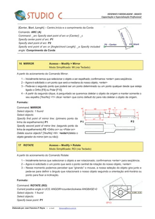 DESENHO E MODELAGEM - BASICO
Capacitação e Especialização Profissional
Elaborado por: Juan Francisco P. Reyna – e-mail: jfpreyna@terra.com.br
[Center, Start, Length] – Centro,Início e o comprimento da Corda
Comando: ARC (A)
Command: _arc Specify start point of arc or [Center]: _c
Specify center point of arc: P1
Specify start point of arc: P2
Specify end point of arc or [Angle/chord Length]: _a Specify included
angle: Comprimento da Corda
16 MIRROR Acesso – Modify > Mirror
Modo Simplificado: MI (via Teclado)
A partir do acionamento do Comando Mirror:
1 – Inicialmente temos que selecionar o objeto a ser espelhado; confirmamos <enter> para seqüência.
2 – Agora é solicitado o um ponto que será a mediana do nosso objeto, <enter>
3 – Pede-se o segundo ponto que poderá ser um ponto determinado ou um ponto qualquer desde que esteja
ligado o Ortho [F8] ou Polar [F10].
4 – A partir do segundo clique, é perguntado se queremos deletar o objeto de origem e manter somente o
seu espelho [Yes/No] <Y> clicar <enter> que como default diz para não deletar o objeto de origem.
Formato:
Command: MIRROR
Select objects: 1 found
Select objects:
Specify first point of mirror line: (primeiro ponto da
linha de espelhamento) P1
Specify second point of mirror line: (segundo ponto da
linha de espelhamento) P2 <Ortho on> ou <Polar on>
Delete source objects? [Yes/No] <N>: <enter>(deleta o
objeto gerador do mirror (sim ou não))
17 ROTATE Acesso – Modify > Rotate
Modo Simplificado: RO (via Teclado)
A partir do acionamento do Comando Rotate:
1 – Inicialmente temos que selecionar o objeto a ser rotacionado; confirmamos <enter> para seqüência.
2 – Agora é solicitado o um ponto que será o ponto central de rotação do nosso objeto, <enter>
3 – Nesse momento podemos perceber que “girando” o mouse, a nossa seleção do objeto gira junto e
pede-se para definir o ângulo que rotacionará o nosso objeto seguindo a orientação anti-horária ou
ponto para fixar a inclinação.
Formato:
Command: ROTATE (RO)
Current positive angle in UCS: ANGDIR=counterclockwise ANGBASE=0
Select objects: 1 found
Select objects:
Specify base point: P1
 