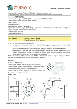 DESENHO E MODELAGEM - BASICO
Capacitação e Especialização Profissional
Elaborado por: Juan Francisco P. Reyna – e-mail: jfpreyna@terra.com.br
Specify rotation angle or [Reference]: 30 (digite o ângulo em seguida <enter>)
A opção Reference permite selecionar um ângulo de referencia pelo Valor ou por dois pontos.
Command: ROTATE( RO)
Current positive angle in UCS: ANGDIR=counterclockwise ANGBASE=0.00
Select objects: Specify opposite corner: 7 found
Select objects:
Specify base point: P1
Specify rotation angle or [Reference]: R
Specify the reference angle <0.00>: P2 (se entrar com o valor do ângulo poderá definir a subtração ou
adição do angulo pelos seus sinais respectivos)
Specify second point: P3
Specify the new angle: 45
18 OFFSET Acesso – Modify > Offset
Modo Simplificado: O (via Teclado)
A partir do acionamento do Comando Offset:
1 – Inicialmente é necessário entrar com o valor a distância para a cópia paralela do nosso objeto
<enter>
2 – Agora podemos selecionar a linha ou objeto que queremos gerar sua cópia paralela <enter>
3 – Na seqüência é solicitado que clicamos na nossa tela gráfica o lado (direita, esquerda – acima,
abaixo) que queremos a cópia, o comando se mantém ativo, gerando cópias até das próprias
cópias até confirmamos com <enter> para a sua finalização.
Nota: O comando Offset aplicado em Polylines (Retângulos, círculos, elipses, etc.) gera formas
concêntricas, com a distancia definida inicialmente no comando.
Formato:
Command: OFFSET (O)
Specify offset distance or [Through] <0.0000>:(distância)
Select object to offset or <exit>:(selecione o objeto para offset)
Specify point on side to offset:>: (lado para offset)
Select object to offset: (selecione o próxima entidade ou
pressione <enter> para termina)r.
EXERCÍCIOS
 