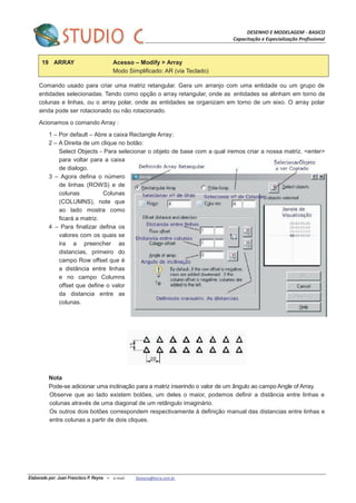 DESENHO E MODELAGEM - BASICO
Capacitação e Especialização Profissional
Elaborado por: Juan Francisco P. Reyna – e-mail: jfpreyna@terra.com.br
19 ARRAY Acesso – Modify > Array
Modo Simplificado: AR (via Teclado)
Comando usado para criar uma matriz retangular. Gera um arranjo com uma entidade ou um grupo de
entidades selecionadas. Tendo como opção o array retangular, onde as entidades se alinham em torno de
colunas e linhas, ou o array polar, onde as entidades se organizam em torno de um eixo. O array polar
ainda pode ser rotacionado ou não rotacionado.
Acionamos o comando Array :
1 – Por default – Abre a caixa Rectangle Array:
2 – A Direita de um clique no botão:
Select Objects - Para selecionar o objeto de base com a qual iremos criar a nossa matriz. <enter>
para voltar para a caixa
de dialogo.
3 – Agora defina o número
de linhas (ROWS) e de
colunas Colunas
(COLUMNS), note que
ao lado mostra como
ficará a matriz.
4 – Para finalizar defina os
valores com os quais se
ira a preencher as
distancias, primeiro do
campo Row offset que é
a distância entre linhas
e no campo Columns
offset que define o valor
da distancia entre as
colunas.
Nota
Pode-se adicionar uma inclinação para a matriz inserindo o valor de um ângulo ao campo Angle of Array.
Observe que ao lado existem botões, um deles o maior, podemos definir a distância entre linhas e
colunas através de uma diagonal de um retângulo imaginário.
Os outros dois botões correspondem respectivamente à definição manual das distancias entre linhas e
entre colunas a partir de dois cliques.
 