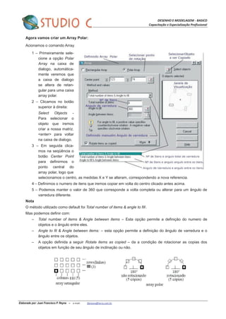 DESENHO E MODELAGEM - BASICO
Capacitação e Especialização Profissional
Elaborado por: Juan Francisco P. Reyna – e-mail: jfpreyna@terra.com.br
Agora vamos criar um Array Polar:
Acionamos o comando Array.
1 – Primeiramente sele-
cione a opção Polar
Array na caixa de
dialogo, automática-
mente veremos que
a caixa de dialogo
se altera de retan-
gular para uma caixa
array polar.
2 – Clicamos no botão
superior à direita:
Select Objects -
Para selecionar o
objeto que iremos
criar a nossa matriz.
<enter> para voltar
na caixa de dialogo.
3 – Em seguida clica-
mos na seqüência o
botão Center Point
para definirmos o
ponto central do
array polar, logo que
selecionamos o centro, as medidas X e Y se alteram, correspondendo a nova referencia.
4 – Definimos o numero de itens que iremos copiar em volta do centro clicado antes acima.
5 – Podemos manter o valor de 360 que corresponde a volta completa ou alterar para um ângulo de
varredura diferente.
Nota
O método utilizado como default foi Total number of items & angle to fill.
Mas podemos definir com:
– Total number of items & Angle between items – Esta opção permite a definição do numero de
objetos e o ângulo entre eles.
– Angle to fil & Angle between items: – esta opção permite a definição do ângulo de varredura e o
ângulo entre os objetos.
– A opção definida a seguir Rotate items as copied – da a condição de rotacionar as copias dos
objetos em função de seu ângulo de inclinação ou não.
 