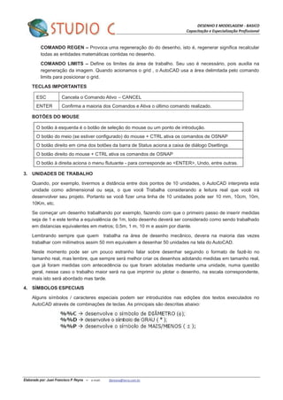 DESENHO E MODELAGEM - BASICO
Capacitação e Especialização Profissional
Elaborado por: Juan Francisco P. Reyna – e-mail: jfpreyna@terra.com.br
COMANDO REGEN – Provoca uma regeneração do do desenho, isto é, regenerar significa recalcular
todas as entidades matemáticas contidas no desenho.
COMANDO LIMITS – Define os limites da área de trabalho. Seu uso é necessário, pois auxilia na
regeneração da imagem. Quando acionamos o grid , o AutoCAD usa a área delimitada pelo comando
limits para posicionar o grid.
TECLAS IMPORTANTES
ESC Cancela o Comando Ativo – CANCEL
ENTER Confirma a maioria dos Comandos e Ativa o último comando realizado.
BOTÕES DO MOUSE
O botão à esquerda é o botão de seleção do mouse ou um ponto de introdução.
O botão do meio (se estiver configurado) do mouse + CTRL ativa os comandos de OSNAP
O botão direito em cima dos botões da barra de Status aciona a caixa de diálogo Dsettings
O botão direito do mouse + CTRL ativa os comandos de OSNAP
O botão à direita aciona o menu flutuante - para corresponde ao <ENTER>, Undo, entre outras.
3. UNIDADES DE TRABALHO
Quando, por exemplo, tivermos a distância entre dois pontos de 10 unidades, o AutoCAD interpreta esta
unidade como adimensional ou seja, o que você Trabalha considerando a leitura real que você irá
desenvolver seu projeto. Portanto se você fizer uma linha de 10 unidades pode ser 10 mm, 10cm, 10m,
10Km, etc.
Se começar um desenho trabalhando por exemplo, fazendo com que o primeiro passo de inserir medidas
seja de 1 e este tenha a equivalência de 1m, todo desenho deverá ser considerado como sendo trabalhado
em distancias equivalentes em metros; 0,5m, 1 m, 10 m e assim por diante.
Lembrando sempre que quem trabalha na área de desenho mecânico, devera na maioria das vezes
trabalhar com milímetros assim 50 mm equivalem a desenhar 50 unidades na tela do AutoCAD.
Neste momento pode ser um pouco estranho falar sobre desenhar seguindo o formato de fazê-lo no
tamanho real, mas lembre, que sempre será melhor criar os desenhos adotando medidas em tamanho real,
que já foram medidas com antecedência ou que foram adotadas mediante uma unidade, numa questão
geral, nesse caso o trabalho maior será na que imprimir ou plotar o desenho, na escala correspondente,
mais isto será abordado mas tarde.
4. SÍMBOLOS ESPECIAIS
Alguns símbolos / caracteres especiais podem ser introduzidos nas edições dos textos executados no
AutoCAD através de combinações de teclas. As principais são descritas abaixo:
 