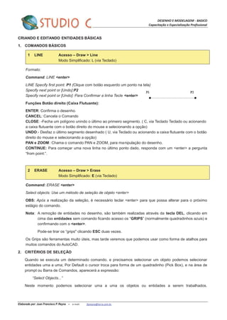 DESENHO E MODELAGEM - BASICO
Capacitação e Especialização Profissional
Elaborado por: Juan Francisco P. Reyna – e-mail: jfpreyna@terra.com.br
CRIANDO E EDITANDO ENTIDADES BÁSICAS
1. COMANDOS BÁSICOS
1 LINE Acesso – Draw > Line
Modo Simplificado: L (via Teclado)
Formato:
Command: LINE <enter>
LINE Specify first point: P1 (Clique com botão esquerdo um ponto na tela)
Specify next point or [Undo]:P2
Specify next point or [Undo]: Para Confirmar a linha Tecle <enter>
Funções Botão direito (Caixa Flutuante):
ENTER: Confirma o desenho.
CANCEL: Cancela o Comando
CLOSE: -Fecha um polígono unindo o último ao primeiro segmento. ( C, via Teclado Teclado ou acionando
a caixa flutuante com o botão direito do mouse e selecionando a opção)
UNDO:- Desfaz o último segmento desenhado ( U, via Teclado ou acionando a caixa flutuante com o botão
direito do mouse e selecionando a opção)
PAN e ZOOM: Chama o comando PAN e ZOOM, para manipulação do desenho.
CONTINUE: Para começar uma nova linha no último ponto dado, responda com um <enter> a pergunta
“from point:”.
2 ERASE Acesso – Draw > Erase
Modo Simplificado: E (via Teclado)
Command: ERASE <enter>
Select objects: Use um método de seleção de objeto <enter>
OBS: Após a realização da seleção, é necessário teclar <enter> para que possa alterar para o próximo
estágio do comando.
Nota: A remoção de entidades no desenho, são também realizadas através da tecla DEL, clicando em
cima das entidades sem comando ficando acesso os “GRIPS” (normalmente quadradinhos azuis) e
confirmando com o <enter>.
Pode-se tirar os “grips" clicando ESC duas vezes.
Os Grips são ferramentas muito úteis, mas tarde veremos que podemos usar como forma de atalhos para
muitos comandos do AutoCAD.
2. CRITÉRIOS DE SELEÇÃO
Quando se executa um determinado comando, e precisamos selecionar um objeto podemos selecionar
entidades uma a uma; Por Default o cursor troca para forma de um quadradinho (Pick Box), e na área de
prompt ou Barra de Comandos, aparecerá a expressão:
“Select Objects...”
Neste momento podemos selecionar uma a uma os objetos ou entidades a serem trabalhados.
 