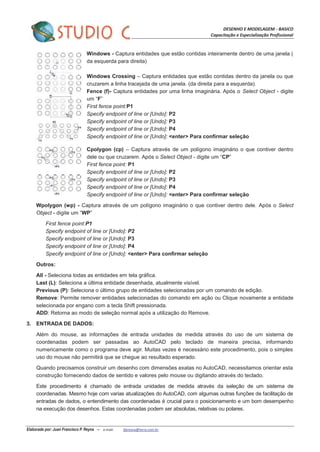 DESENHO E MODELAGEM - BASICO
Capacitação e Especialização Profissional
Elaborado por: Juan Francisco P. Reyna – e-mail: jfpreyna@terra.com.br
Windows - Captura entidades que estão contidas inteiramente dentro de uma janela (
da esquerda para direita)
Windows Crossing – Captura entidades que estão contidas dentro da janela ou que
cruzarem a linha tracejada de uma janela. (da direita para a esquerda).
Fence (f)- Captura entidades por uma linha imaginária. Após o Select Object - digite
um “F”
First fence point:P1
Specify endpoint of line or [Undo]: P2
Specify endpoint of line or [Undo]: P3
Specify endpoint of line or [Undo]: P4
Specify endpoint of line or [Undo]: <enter> Para confirmar seleção
Cpolygon (cp) – Captura através de um polígono imaginário o que contiver dentro
dele ou que cruzarem. Após o Select Object - digite um “CP”
First fence point: P1
Specify endpoint of line or [Undo]: P2
Specify endpoint of line or [Undo]: P3
Specify endpoint of line or [Undo]: P4
Specify endpoint of line or [Undo]: <enter> Para confirmar seleção
Wpolygon (wp) - Captura através de um polígono imaginário o que contiver dentro dele. Após o Select
Object - digite um “WP”
First fence point:P1
Specify endpoint of line or [Undo]: P2
Specify endpoint of line or [Undo]: P3
Specify endpoint of line or [Undo]: P4
Specify endpoint of line or [Undo]: <enter> Para confirmar seleção
Outros:
All - Seleciona todas as entidades em tela gráfica.
Last (L): Seleciona a última entidade desenhada, atualmente visível.
Previous (P): Seleciona o último grupo de entidades selecionadas por um comando de edição.
Remove: Permite remover entidades selecionadas do comando em ação ou Clique novamente a entidade
selecionada por engano com a tecla Shift pressionada.
ADD: Retorna ao modo de seleção normal após a utilização do Remove.
3. ENTRADA DE DADOS:
Além do mouse, as informações de entrada unidades de medida através do uso de um sistema de
coordenadas podem ser passadas ao AutoCAD pelo teclado de maneira precisa, informando
numericamente como o programa deve agir. Muitas vezes é necessário este procedimento, pois o simples
uso do mouse não permitirá que se chegue ao resultado esperado.
Quando precisamos construir um desenho com dimensões exatas no AutoCAD, necessitamos orientar esta
construção fornecendo dados de sentido e valores pelo mouse ou digitando através do teclado.
Este procedimento é chamado de entrada unidades de medida através da seleção de um sistema de
coordenadas. Mesmo hoje com varias atualizações do AutoCAD, com algumas outras funções de facilitação de
entradas de dados, o entendimento das coordenadas é crucial para o posicionamento e um bom desempenho
na execução dos desenhos. Estas coordenadas podem ser absolutas, relativas ou polares.
 