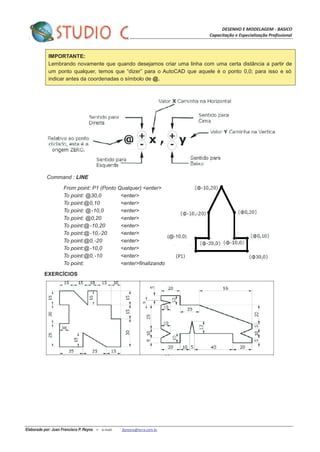 DESENHO E MODELAGEM - BASICO
Capacitação e Especialização Profissional
Elaborado por: Juan Francisco P. Reyna – e-mail: jfpreyna@terra.com.br
IMPORTANTE:
Lembrando novamente que quando desejamos criar uma linha com uma certa distância a partir de
um ponto qualquer, temos que “dizer” para o AutoCAD que aquele è o ponto 0,0; para isso e só
indicar antes da coordenadas o símbolo de @.
Command : LINE
From point: P1 (Ponto Qualquer) <enter>
To point: @30,0 <enter>
To point:@0,10 <enter>
To point: @-10,0 <enter>
To point: @0,20 <enter>
To point:@-10,20 <enter>
To point:@-10,-20 <enter>
To point:@0,-20 <enter>
To point:@-10,0 <enter>
To point:@0,-10 <enter>
To point: <enter>finalizando
EXERCÍCIOS
(@-10,0)
 