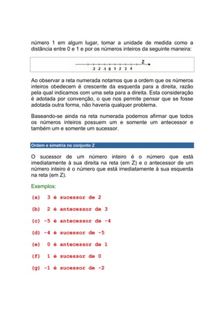 número 1 em algum lugar, tomar a unidade de medida como a
distância entre 0 e 1 e por os números inteiros da seguinte maneira:




Ao observar a reta numerada notamos que a ordem que os números
inteiros obedecem é crescente da esquerda para a direita, razão
pela qual indicamos com uma seta para a direita. Esta consideração
é adotada por convenção, o que nos permite pensar que se fosse
adotada outra forma, não haveria qualquer problema.

Baseando-se ainda na reta numerada podemos afirmar que todos
os números inteiros possuem um e somente um antecessor e
também um e somente um sucessor.


Ordem e simetria no conjunto Z

O sucessor de um número inteiro é o número que está
imediatamente à sua direita na reta (em Z) e o antecessor de um
número inteiro é o número que está imediatamente à sua esquerda
na reta (em Z).

Exemplos:

(a)    3 é sucessor de 2

(b)    2 é antecessor de 3

(c) -5 é antecessor de -4

(d) -4 é sucessor de -5

(e)    0 é antecessor de 1

(f)    1 é sucessor de 0

(g) -1 é sucessor de -2
 