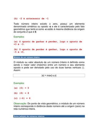 (h) -2 é antecessor de -1

Todo número inteiro exceto o zero, possui um elemento
denominado simétrico ou oposto -z e ele é caracterizado pelo fato
geométrico que tanto z como -z estão à mesma distância da origem
do conjunto Z que é 0.

Exemplos:

(a) O oposto de ganhar é perder, logo o oposto de
+3 é -3.

(b) O oposto de perder é ganhar, logo o oposto de
-5 é +5.

Módulo de um número Inteiro

O módulo ou valor absoluto de um número Inteiro é definido como
sendo o maior valor (máximo) entre um número e seu elemento
oposto e pode ser denotado pelo uso de duas barras verticais | |.
Assim:

                              |x| = max{-x,x}


Exemplos:

(a) |0| = 0

(b) |8| = 8

(c) |-6| = 6

Observação: Do ponto de vista geométrico, o módulo de um número
inteiro corresponde à distância deste número até a origem (zero) na
reta numérica inteira.


Soma (adição) de números inteiros
 