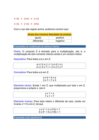 (-1) × (+1) = (-1)

(-1) × (-1) = (+1)

Com o uso das regras acima, podemos concluir que:

               Sinais dos números Resultado do produto
                      iguais            positivo
                    diferentes          negativo

Propriedades da multiplicação de números inteiros

Fecho: O conjunto Z é fechado para a multiplicação, isto é, a
multiplicação de dois números inteiros ainda é um número inteiro.

Associativa: Para todos a,b,c em Z:

                         ax(bxc)=(axb)xc
                         2x(3x7)=(2x3)x7

Comutativa: Para todos a,b em Z:

                                   axb=bxa
                                   3x7=7x3

Elemento neutro: Existe 1 em Z, que multiplicado por todo z em Z,
proporciona o próprio z, isto é:

                                    zx1=z
                                    7x1=7

Elemento inverso: Para todo inteiro z diferente de zero, existe um
inverso z-1=1/z em Z, tal que

                            z x z-1 = z x (1/z) = 1
                            9 x 9-1 = 9 x (1/9) = 1

Propriedade mista (distributiva)
 