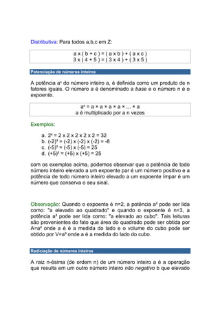 Distributiva: Para todos a,b,c em Z:

                      ax(b+c)=(axb)+(axc)
                      3x(4+5)=(3x4)+(3x5)

Potenciação de números inteiros

A potência an do número inteiro a, é definida como um produto de n
fatores iguais. O número a é denominado a base e o número n é o
expoente.

                         an = a × a × a × a × ... × a
                       a é multiplicado por a n vezes

Exemplos:

     a.   25 = 2 x 2 x 2 x 2 x 2 = 32
     b.   (-2)³ = (-2) x (-2) x (-2) = -8
     c.   (-5)² = (-5) x (-5) = 25
     d.   (+5)² = (+5) x (+5) = 25

com os exemplos acima, podemos observar que a potência de todo
número inteiro elevado a um expoente par é um número positivo e a
potência de todo número inteiro elevado a um expoente ímpar é um
número que conserva o seu sinal.



Observação: Quando o expoente é n=2, a potência a² pode ser lida
como: "a elevado ao quadrado" e quando o expoente é n=3, a
potência a³ pode ser lida como: "a elevado ao cubo". Tais leituras
são provenientes do fato que área do quadrado pode ser obtida por
A=a² onde a é é a medida do lado e o volume do cubo pode ser
obtido por V=a³ onde a é a medida do lado do cubo.


Radiciação de números inteiros

A raiz n-ésima (de ordem n) de um número inteiro a é a operação
que resulta em um outro número inteiro não negativo b que elevado
 