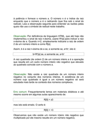 à potência n fornece o número a. O número n é o índice da raiz
enquanto que o número a é o radicando (que fica sob o sinal do
radical). Leia a observação seguinte para entender as razões pelas
quais não uso o símbolo de radical neste trabalho.



Observação: Por deficiência da linguagem HTML, que até hoje não
implementou o sinal de raiz n-ésima, usarei Rn[a] para indicar a raiz
n-ésima de a. Quando n=2, simplesmente indicarei a raiz de ordem
2 de um número inteiro a como R[a].

Assim, b é a raiz n-ésima de a se, e somente se, a=bn, isto é:

                   b=Rn[a] se, e somente se, a=bn

A raiz quadrada (de ordem 2) de um número inteiro a é a operação
que resulta em um outro número inteiro não negativo que elevado
ao quadrado coincide com o número a.



Observação: Não existe a raiz quadrada de um número inteiro
negativo no conjunto dos números inteiros. A existência de um
número cujo quadrado é igual a um número negativo só será
estudada mais tarde no contexto dos números complexos.



Erro comum: Frequentemente lemos em materiais didáticos e até
mesmo ocorre em algumas aulas aparecimento de:

                              R[9] = ±3

mas isto está errado. O certo é:

                              R[9] = +3

Observamos que não existe um número inteiro não negativo que
multiplicado por ele mesmo resulte em um número negativo.
 