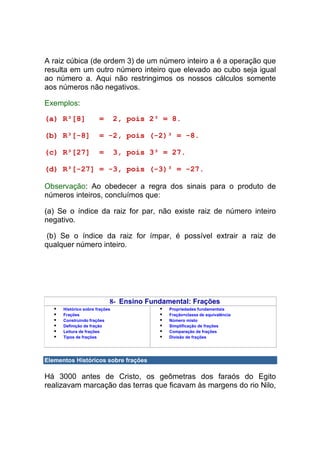 A raiz cúbica (de ordem 3) de um número inteiro a é a operação que
resulta em um outro número inteiro que elevado ao cubo seja igual
ao número a. Aqui não restringimos os nossos cálculos somente
aos números não negativos.

Exemplos:

(a) R³[8]              =        2, pois 2³ = 8.

(b) R³[-8]             = -2, pois (-2)³ = -8.

(c) R³[27]             =        3, pois 3³ = 27.

(d) R³[-27] = -3, pois (-3)³ = -27.

Observação: Ao obedecer a regra dos sinais para o produto de
números inteiros, concluímos que:

(a) Se o índice da raiz for par, não existe raiz de número inteiro
negativo.

 (b) Se o índice da raiz for ímpar, é possível extrair a raiz de
qualquer número inteiro.




                            8- Ensino Fundamental: Frações
      Histórico sobre frações               Propriedades fundamentais
      Frações                               Fração=classe de equivalência
      Construindo frações                   Número misto
      Definição de fração                   Simplificação de frações
      Leitura de frações                    Comparação de frações
      Tipos de frações                      Divisão de frações




Elementos Históricos sobre frações

Há 3000 antes de Cristo, os geômetras dos faraós do Egito
realizavam marcação das terras que ficavam às margens do rio Nilo,
 