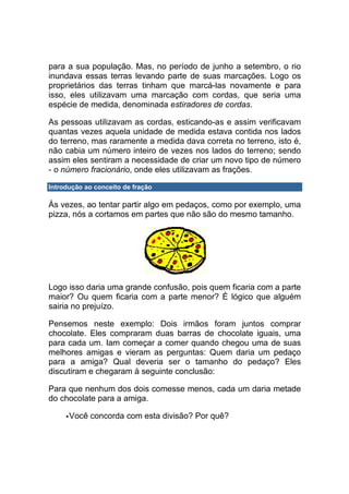 para a sua população. Mas, no período de junho a setembro, o rio
inundava essas terras levando parte de suas marcações. Logo os
proprietários das terras tinham que marcá-las novamente e para
isso, eles utilizavam uma marcação com cordas, que seria uma
espécie de medida, denominada estiradores de cordas.

As pessoas utilizavam as cordas, esticando-as e assim verificavam
quantas vezes aquela unidade de medida estava contida nos lados
do terreno, mas raramente a medida dava correta no terreno, isto é,
não cabia um número inteiro de vezes nos lados do terreno; sendo
assim eles sentiram a necessidade de criar um novo tipo de número
- o número fracionário, onde eles utilizavam as frações.

Introdução ao conceito de fração

Às vezes, ao tentar partir algo em pedaços, como por exemplo, uma
pizza, nós a cortamos em partes que não são do mesmo tamanho.




Logo isso daria uma grande confusão, pois quem ficaria com a parte
maior? Ou quem ficaria com a parte menor? É lógico que alguém
sairia no prejuízo.

Pensemos neste exemplo: Dois irmãos foram juntos comprar
chocolate. Eles compraram duas barras de chocolate iguais, uma
para cada um. Iam começar a comer quando chegou uma de suas
melhores amigas e vieram as perguntas: Quem daria um pedaço
para a amiga? Qual deveria ser o tamanho do pedaço? Eles
discutiram e chegaram à seguinte conclusão:

Para que nenhum dos dois comesse menos, cada um daria metade
do chocolate para a amiga.

      Você concorda com esta divisão? Por quê?
 