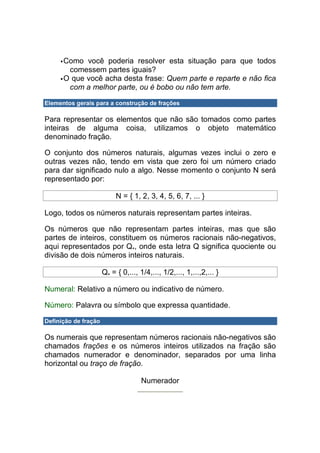 Como você poderia resolver esta situação para que todos
       comessem partes iguais?
      O que você acha desta frase: Quem parte e reparte e não fica
       com a melhor parte, ou é bobo ou não tem arte.

Elementos gerais para a construção de frações

Para representar os elementos que não são tomados como partes
inteiras de alguma coisa, utilizamos o objeto matemático
denominado fração.

O conjunto dos números naturais, algumas vezes inclui o zero e
outras vezes não, tendo em vista que zero foi um número criado
para dar significado nulo a algo. Nesse momento o conjunto N será
representado por:

                           N = { 1, 2, 3, 4, 5, 6, 7, ... }

Logo, todos os números naturais representam partes inteiras.

Os números que não representam partes inteiras, mas que são
partes de inteiros, constituem os números racionais não-negativos,
aqui representados por Q+, onde esta letra Q significa quociente ou
divisão de dois números inteiros naturais.

                      Q+ = { 0,..., 1/4,..., 1/2,..., 1,...,2,... }

Numeral: Relativo a número ou indicativo de número.

Número: Palavra ou símbolo que expressa quantidade.

Definição de fração

Os numerais que representam números racionais não-negativos são
chamados frações e os números inteiros utilizados na fração são
chamados numerador e denominador, separados por uma linha
horizontal ou traço de fração.

                                     Numerador
 