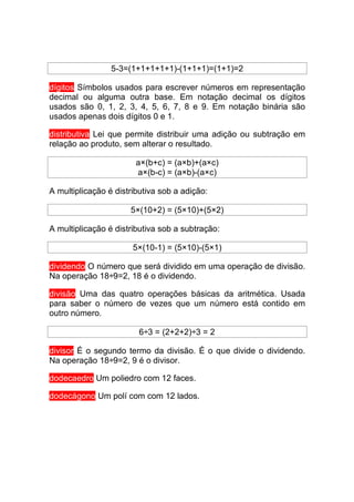 5-3=(1+1+1+1+1)-(1+1+1)=(1+1)=2

dígitos Símbolos usados para escrever números em representação
decimal ou alguma outra base. Em notação decimal os dígitos
usados são 0, 1, 2, 3, 4, 5, 6, 7, 8 e 9. Em notação binária são
usados apenas dois dígitos 0 e 1.

distributiva Lei que permite distribuir uma adição ou subtração em
relação ao produto, sem alterar o resultado.

                        a×(b+c) = (a×b)+(a×c)
                        a×(b-c) = (a×b)-(a×c)

A multiplicação é distributiva sob a adição:

                      5×(10+2) = (5×10)+(5×2)

A multiplicação é distributiva sob a subtração:

                       5×(10-1) = (5×10)-(5×1)

dividendo O número que será dividido em uma operação de divisão.
Na operação 18÷9=2, 18 é o dividendo.

divisão Uma das quatro operações básicas da aritmética. Usada
para saber o número de vezes que um número está contido em
outro número.

                        6÷3 = (2+2+2)÷3 = 2

divisor É o segundo termo da divisão. É o que divide o dividendo.
Na operação 18÷9=2, 9 é o divisor.

dodecaedro Um poliedro com 12 faces.

dodecágono Um polí com com 12 lados.
 