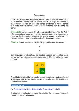 Denominador

onde Numerador indica quantas partes são tomadas do inteiro, isto
é, o número inteiro que é escrito sobre o traço de fração e
Denominador indica em quantas partes dividimos o inteiro, sendo
que este número inteiro deve necessariamente ser diferente de
zero.

Observação: A linguagem HTML (para construir páginas da Web)
não proporciona ainda um método simples para a implementar a
barra de fração, razão pela qual, às vezes usaremos a barra / ou
mesmo o sinal ÷, para entender a divisão de dois números.

Exemplo: Consideremos a fração 1/4, que pode ser escrita como:

                                  1

                                  4

Em linguagem matemática, as fracões podem ser escritas tanto
como no exemplo acima ou mesmo como 1/4, considerada mais
comum.


                            1/4       1/4


                            1/4       1/4


A unidade foi dividida em quatro partes iguais. A fração pode ser
visualizada através da figura anexada, sendo que foi sombreada
uma dessas partes.

Leitura de frações

(a) O numerador é 1 e o denominador é um inteiro 1<d<10

A leitura de uma fração da forma 1/d, onde d é o denominador que é
menor do que 10 é feita como:
 