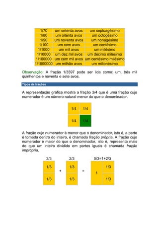 1/70         um setenta avos   um septuagésimo
            1/80          um oitenta avos   um octogésimo
            1/90         um noventa avos    um nonagésimo
           1/100           um cem avos       um centésimo
          1/1000            um mil avos       um milésimo
         1/10000         um dez mil avos um décimo milésimo
        1/100000         um cem mil avos um centésimo milésimo
        1/1000000         um milhão avos    um milionésimo

Observação: A fração 1/3597 pode ser lida como: um, três mil
quinhentos e noventa e sete avos.

Tipos de frações

A representação gráfica mostra a fração 3/4 que é uma fração cujo
numerador é um número natural menor do que o denominador.


                                 1/4   1/4


                                 1/4   1/4


A fração cujo numerador é menor que o denominador, isto é, a parte
é tomada dentro do inteiro, é chamada fração própria. A fração cujo
numerador é maior do que o denominador, isto é, representa mais
do que um inteiro dividido em partes iguais é chamada fração
imprópria.

                   3/3          2/3          5/3=1+2/3

                   1/3          1/3                 1/3
                           +           =
                                              1
                   1/3          1/3                 1/3
 