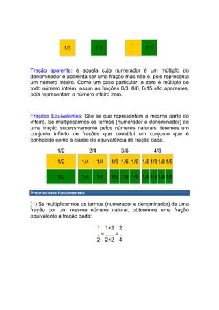 1/3             1/3                     1/3



Fração aparente: é aquela cujo numerador é um múltiplo do
denominador e aparenta ser uma fração mas não é, pois representa
um número inteiro. Como um caso particular, o zero é múltiplo de
todo número inteiro, assim as frações 0/3, 0/8, 0/15 são aparentes,
pois representam o número inteiro zero.



Frações Equivalentes: São as que representam a mesma parte do
inteiro. Se multiplicarmos os termos (numerador e denominador) de
uma fração sucessivamente pelos números naturais, teremos um
conjunto infinito de frações que constitui um conjunto que é
conhecido como a classe de equivalência da fração dada.

            1/2              2/4             3/6             4/8

            1/2        1/4         1/4   1/6 1/6 1/6 1/8 1/8 1/81/8

            1/2        1/4         1/4   1/6 1/6 1/6 1/8 1/8 1/81/8


Propriedades fundamentais

(1) Se multiplicarmos os termos (numerador e denominador) de uma
fração por um mesmo número natural, obteremos uma fração
equivalente à fração dada:

                                   1 1×2 2
                                    =   =
                                   2 2×2 4
 