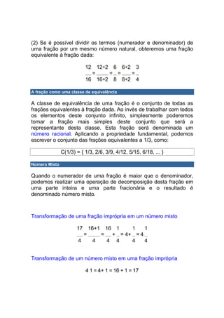(2) Se é possível dividir os termos (numerador e denominador) de
uma fração por um mesmo número natural, obteremos uma fração
equivalente à fração dada:

                          12 12÷2 6 6÷2 3
                            =    = =   =
                          16 16÷2 8 8÷2 4

A fração como uma classe de equivalência

A classe de equivalência de uma fração é o conjunto de todas as
frações equivalentes à fração dada. Ao invés de trabalhar com todos
os elementos deste conjunto infinito, simplesmente poderemos
tomar a fração mais simples deste conjunto que será a
representante desta classe. Esta fração será denominada um
número racional. Aplicando a propriedade fundamental, podemos
escrever o conjunto das frações equivalentes a 1/3, como:

               C(1/3) = { 1/3, 2/6, 3/9, 4/12, 5/15, 6/18, ... }

Número Misto

Quando o numerador de uma fração é maior que o denominador,
podemos realizar uma operação de decomposição desta fração em
uma parte inteira e uma parte fracionária e o resultado é
denominado número misto.



Transformação de uma fração imprópria em um número misto

                      17 16+1 16 1    1    1
                         =   =  + = 4+ = 4
                       4   4   4 4    4    4


Transformação de um número misto em uma fração imprópria

                          4 1 = 4+ 1 = 16 + 1 = 17
 