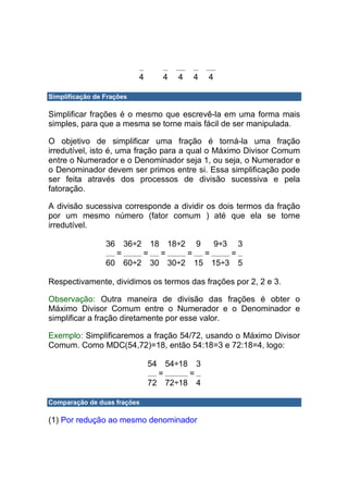 4        4   4   4   4

Simplificação de Frações

Simplificar frações é o mesmo que escrevê-la em uma forma mais
simples, para que a mesma se torne mais fácil de ser manipulada.

O objetivo de simplificar uma fração é torná-la uma fração
irredutível, isto é, uma fração para a qual o Máximo Divisor Comum
entre o Numerador e o Denominador seja 1, ou seja, o Numerador e
o Denominador devem ser primos entre si. Essa simplificação pode
ser feita através dos processos de divisão sucessiva e pela
fatoração.

A divisão sucessiva corresponde a dividir os dois termos da fração
por um mesmo número (fator comum ) até que ela se torne
irredutível.

                 36  36÷2 18 18÷2 9   9÷3 3
                   =     =  =    =  =    =
                 60 60÷2 30 30÷2 15 15÷3 5

Respectivamente, dividimos os termos das frações por 2, 2 e 3.

Observação: Outra maneira de divisão das frações é obter o
Máximo Divisor Comum entre o Numerador e o Denominador e
simplificar a fração diretamente por esse valor.

Exemplo: Simplificaremos a fração 54/72, usando o Máximo Divisor
Comum. Como MDC(54,72)=18, então 54:18=3 e 72:18=4, logo:

                               54  54÷18 3
                                 =      =
                               72 72÷18 4

Comparação de duas frações

(1) Por redução ao mesmo denominador
 