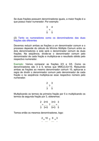 Se duas frações possuem denominadores iguais, a maior fração é a
que possui maior numerador. Por exemplo:

                               3       4
                                   <
                               5       5

(2) Tanto os numeradores como os denominadores das duas
frações são diferentes

Devemos reduzir ambas as frações a um denominador comum e o
processo depende do cálculo do Mínimo Múltiplo Comum entre os
dois denominadores e este será o denominador comum às duas
frações. Na seqüência, divide-se o denominador comum pelo
denominador de cada fração e multiplica-se o resultado obtido pelo
respectivo numerador.

Exemplo: Vamos comparar as frações 2/3 e 3/5. Como os
denominadores são 3 e 5, temos que MMC(3,5)=15. Reduzindo
ambas as frações ao mesmo denominador comum 15, aplica-se a
regra de dividir o denominador comum pelo denominador de cada
fração e na seqüência multiplica-se esse respectivo número pelo
numerador.

                               2       3
                                   ?
                               3       5

Multiplicando os termos da primeira fração por 5 e multiplicando os
termos da segunda fração por 3, obteremos:

                        2    2×53×3 3
                         =    ?    =
                        3 3×5   5×3 5

Temos então os mesmos denominadores, logo:

                            2 10   9 3
                             =   ?  =
 