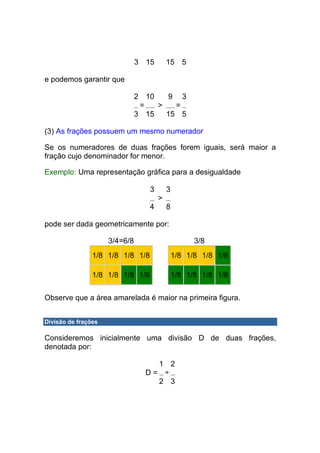 3 15       15 5

e podemos garantir que

                               2 10   9 3
                                =   >   =
                               3 15   15 5

(3) As frações possuem um mesmo numerador

Se os numeradores de duas frações forem iguais, será maior a
fração cujo denominador for menor.

Exemplo: Uma representação gráfica para a desigualdade

                                  3       3
                                      >
                                  4       8

pode ser dada geometricamente por:

                     3/4=6/8                        3/8
                1/8 1/8 1/8 1/8               1/8 1/8 1/8 1/8

                1/8 1/8 1/8 1/8               1/8 1/8 1/8 1/8

Observe que a área amarelada é maior na primeira figura.


Divisão de frações

Consideremos inicialmente uma divisão D de duas frações,
denotada por:

                                   1 2
                                 D= ÷
                                   2 3
 