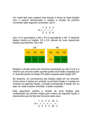 Um modo fácil para explicar esta divisão é tomar as duas frações
com o mesmo denominador e realizar a divisão do primeiro
numerador pelo segundo numerador, isto é:

                            1 2 3 4
                          D= ÷ = ÷
                            2 3 6 6

pois 1/2 é equivalente a 3/6 e 2/3 é equivalente a 4/6. O desenho
abaixo mostra as frações 1/2 e 2/3, através de suas respectivas
frações equivalentes: 3/6 e 4/6.

                    3/6                    4/6

             1/6    1/6    1/6       1/6   1/6    1/6


             1/6    1/6    1/6       1/6   1/6    1/6



Realizar a divisão entre dois números fracionários ou não A e B, é o
mesmo que procurar saber quantas partes de B estão ocupadas por
A. Quantas partes da fração 4/6 estão ocupadas pela fração 3/6?

No desenho, os numeradores das frações estão em cor amarela.
Como temos 3 partes em amarelo na primeira fração e 4 partes em
amarelo na segunda fração, a divisão corresponde à fração 3/4, ou
seja, em cada 4 partes amarelas, 3 estão ocupadas.

Este argumento justifica a divisão de duas frações pela
multiplicação da primeira fração pelo inverso da segunda fração e
observamos que de fato isto funciona neste caso:

                        1 2 3 6 18 3
                      D= ÷ = × =  =
                        2 3 6 4 24 4
 