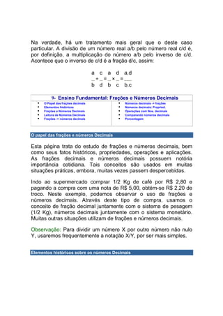 Na verdade, há um tratamento mais geral que o deste caso
particular. A divisão de um número real a/b pelo número real c/d é,
por definição, a multiplicação do número a/b pelo inverso de c/d.
Acontece que o inverso de c/d é a fração d/c, assim:

                                     a c a d a.d
                                      ÷ = × =
                                     b d b c b.c

           9- Ensino Fundamental: Frações e Números Decimais
      O Papel das frações decimais            Números decimais -> frações
      Elementos históricos                    Números decimais: Propried.
      Frações e Números Decimais              Operações com Nos. decimais
      Leitura de Números Decimais             Comparando números decimais
      Frações -> números decimais             Porcentagem




O papel das frações e números Decimais

Esta página trata do estudo de frações e números decimais, bem
como seus fatos históricos, propriedades, operações e aplicações.
As frações decimais e números decimais possuem notória
importância cotidiana. Tais conceitos são usados em muitas
situações práticas, embora, muitas vezes passem despercebidas.

Indo ao supermercado comprar 1/2 Kg de café por R$ 2,80 e
pagando a compra com uma nota de R$ 5,00, obtém-se R$ 2,20 de
troco. Neste exemplo, podemos observar o uso de frações e
números decimais. Através deste tipo de compra, usamos o
conceito de fração decimal juntamente com o sistema de pesagem
(1/2 Kg), números decimais juntamente com o sistema monetário.
Muitas outras situações utilizam de frações e números decimais.

Observação: Para dividir um número X por outro número não nulo
Y, usaremos frequentemente a notação X/Y, por ser mais simples.


Elementos históricos sobre os números Decimais
 