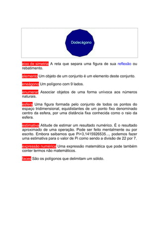 eixo de simetria A reta que separa uma figura de sua reflexão ou
rebatimento.

elemento Um objeto de um conjunto é um elemento deste conjunto.

eneágono Um polígono com 9 lados.

enumerar Associar objetos de uma forma unívoca aos números
naturais.

esfera Uma figura formada pelo conjunto de todos os pontos do
espaço tridimensional, equidistantes de um ponto fixo denominado
centro da esfera, por uma distância fixa conhecida como o raio da
esfera.

estimativa Atitude de estimar um resultado numérico. É o resultado
aproximado de uma operação. Pode ser feito mentalmente ou por
escrito. Embora saibamos que Pi=3,1415926535..., podemos fazer
uma estimativa para o valor de Pi como sendo a divisão de 22 por 7.

expressão numérica Uma expressão matemática que pode também
conter termos não matemáticos.

faces São os polígonos que delimitam um sólido.
 