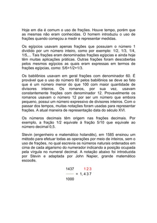Hoje em dia é comum o uso de frações. Houve tempo, porém que
as mesmas não eram conhecidas. O homem introduziu o uso de
frações quando começou a medir e representar medidas.

Os egípcios usavam apenas frações que possuiam o número 1
dividido por um número inteiro, como por exemplo: 1/2, 1/3, 1/4,
1/5,... Tais frações eram denominadas frações egípcias e ainda hoje
têm muitas aplicações práticas. Outras frações foram descobertas
pelos mesmos egípcios as quais eram expressas em termos de
frações egípcias, como: 5/6=1/2+1/3.

Os babilônios usavam em geral frações com denominador 60. É
provável que o uso do número 60 pelos babilônios se deve ao fato
que é um número menor do que 100 com maior quantidade de
divisores inteiros. Os romanos, por sua vez, usavam
constantemente frações com denominador 12. Provavelmente os
romanos usavam o número 12 por ser um número que embora
pequeno, possui um número expressivo de divisores inteiros. Com o
passar dos tempos, muitas notações foram usadas para representar
frações. A atual maneira de representação data do século XVI.

Os números decimais têm origem nas frações decimais. Por
exemplo, a fração 1/2 equivale à fração 5/10 que equivale ao
número decimal 0,5.

Stevin (engenheiro e matemático holandês), em 1585 ensinou um
método para efetuar todas as operações por meio de inteiros, sem o
uso de frações, no qual escrevia os números naturais ordenados em
cima de cada algarismo do numerador indicando a posição ocupada
pela vírgula no numeral decimal. A notação abaixo foi introduzida
por Stevin e adaptada por John Napier, grande matemático
escocês.

                         1437        123
                                = 1, 4 3 7
                         1000
 