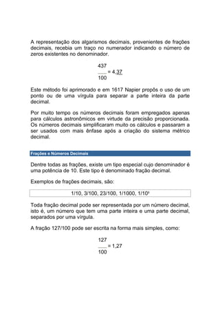 A representação dos algarismos decimais, provenientes de frações
decimais, recebia um traço no numerador indicando o número de
zeros existentes no denominador.

                             437
                                   = 4,37
                             100

Este método foi aprimorado e em 1617 Napier propôs o uso de um
ponto ou de uma vírgula para separar a parte inteira da parte
decimal.

Por muito tempo os números decimais foram empregados apenas
para cálculos astronômicos em virtude da precisão proporcionada.
Os números decimais simplificaram muito os cálculos e passaram a
ser usados com mais ênfase após a criação do sistema métrico
decimal.


Frações e Números Decimais

Dentre todas as frações, existe um tipo especial cujo denominador é
uma potência de 10. Este tipo é denominado fração decimal.

Exemplos de frações decimais, são:

                  1/10, 3/100, 23/100, 1/1000, 1/103

Toda fração decimal pode ser representada por um número decimal,
isto é, um número que tem uma parte inteira e uma parte decimal,
separados por uma vírgula.

A fração 127/100 pode ser escrita na forma mais simples, como:

                             127
                                   = 1,27
                             100
 