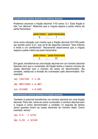 Transformando frações decimais em números decimais

Podemos escrever a fração decimal 1/10 como: 0,1. Esta fração é
lida "um décimo". Notamos que a vírgula separa a parte inteira da
parte fracionária:

                    parte inteira parte fracionária
                         0       ,        1

Uma outra situação nos mostra que a fração decimal 231/100 pode
ser escrita como 2,31, que se lê da seguinte maneira: "dois inteiros
e trinta e um centésimos". Novamente observamos que a vírgula
separa a parte inteira da parte fracionária:

                    parte inteira parte fracionária
                         2       ,        31

Em geral, transforma-se uma fração decimal em um número decimal
fazendo com que o numerador da fração tenha o mesmo número de
casas decimais que o número de zeros do denominador. Na
verdade, realiza-se a divisão do numerador pelo denominador. Por
exemplo:

(a) 130/100       = 1,30

(b) 987/1000 = 0,987

(c) 5/1000        = 0,005

Transformando números decimais em frações decimais

Também é possível transformar um número decimal em uma fração
decimal. Para isto, toma-se como numerador o número decimal sem
a vírgula e como denominador a unidade (1) seguida de tantos
zeros quantas forem as casas decimais do número dado. Como
exemplo, temos:

(a) 0,5       = 5/10

(b) 0,05      = 5/100
 