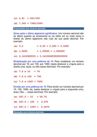 (c) 2,41      = 241/100

(d) 7,345 = 7345/1000

Propriedades dos números decimais

Zeros após o último algarismo significativo: Um número decimal não
se altera quando se acrescenta ou se retira um ou mais zeros à
direita do último algarismo não nulo de sua parte decimal. Por
exemplo:

(a) 0,5                 = 0,50 = 0,500 = 0,5000

(b) 1,0002              = 1,00020 = 1,000200

(c) 3,1415926535 = 3,141592653500000000

Multiplicação por uma potência de 10: Para multiplicar um número
decimal por 10, por 100, por 1000, basta deslocar a vírgula para a
direita uma, duas, ou três casas decimais. Por exemplo:

(a) 7,4 x 10         = 74

(b) 7,4 x 100        = 740

(c) 7,4 x 1000 = 7400

Divisão por uma potência de 10: Para dividir um número decimal por
10, 100, 1000, etc, basta deslocar a vírgula para a esquerda uma,
duas, três, ... casas decimais. Por exemplo:

(a) 247,5 ÷ 10          = 24,75

(b) 247,5 ÷ 100         =    2,475

(c) 247,5 ÷ 1000 =           0,2475

Operações com números decimais
 